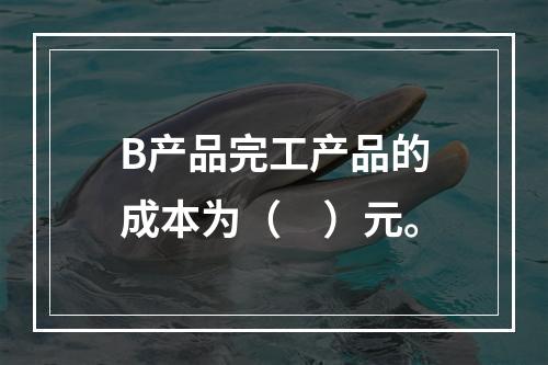 B产品完工产品的成本为（　）元。