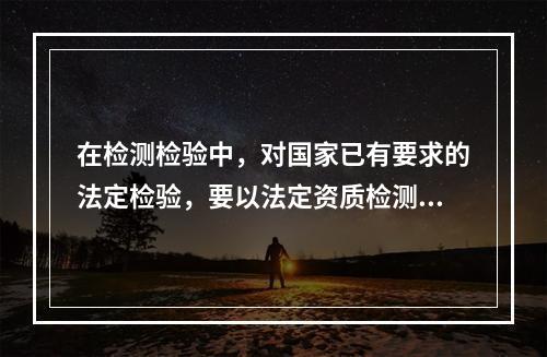 在检测检验中，对国家已有要求的法定检验，要以法定资质检测检验