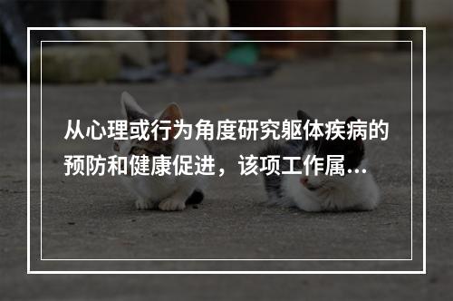 从心理或行为角度研究躯体疾病的预防和健康促进，该项工作属于下