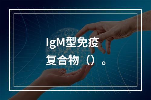 IgM型免疫复合物（）。