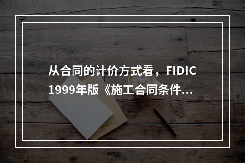 从合同的计价方式看，FIDIC1999年版《施工合同条件》（