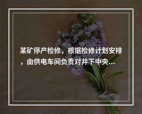 某矿停产检修，根据检修计划安排，由供电车间负责对井下中央变电