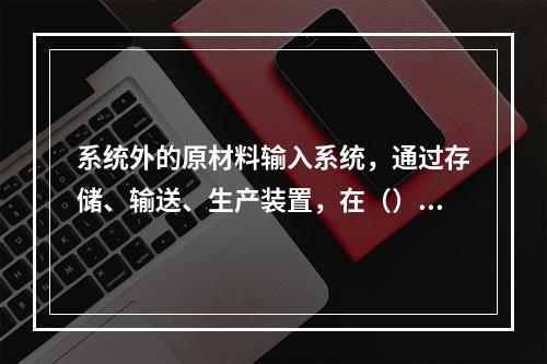 系统外的原材料输入系统，通过存储、输送、生产装置，在（）的操