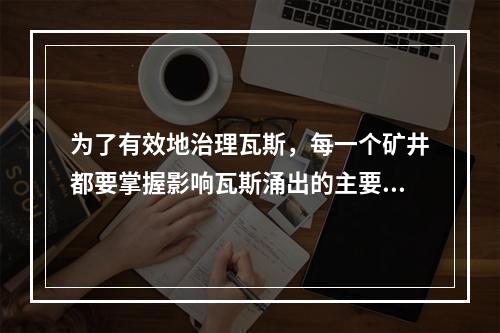 为了有效地治理瓦斯，每一个矿井都要掌握影响瓦斯涌出的主要因素