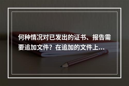 何种情况对已发出的证书、报告需要追加文件？在追加的文件上应作