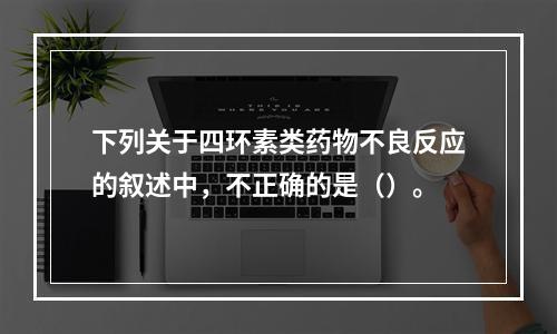 下列关于四环素类药物不良反应的叙述中，不正确的是（）。