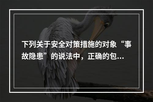 下列关于安全对策措施的对象“事故隐患”的说法中，正确的包括（