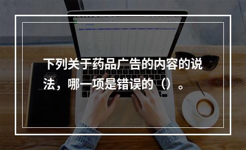 下列关于药品广告的内容的说法，哪一项是错误的（）。