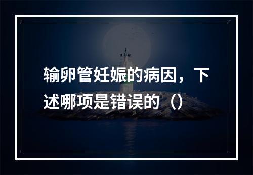 输卵管妊娠的病因，下述哪项是错误的（）