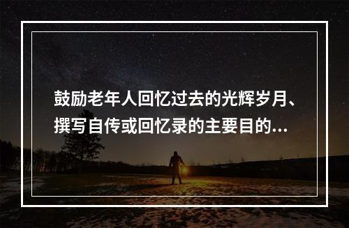 鼓励老年人回忆过去的光辉岁月、撰写自传或回忆录的主要目的是（