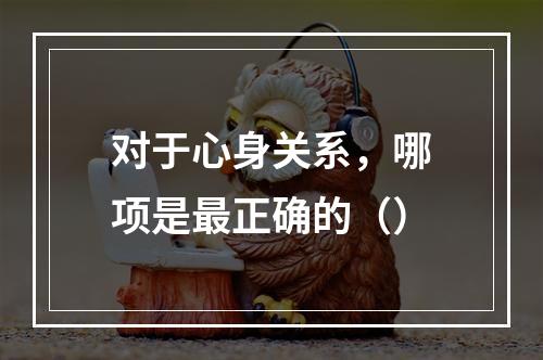 对于心身关系，哪项是最正确的（）