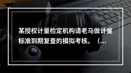 某授权计量检定机构请老马做计量标准到期复査的模拟考核。（1）