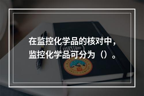 在监控化学品的核对中，监控化学品可分为（）。