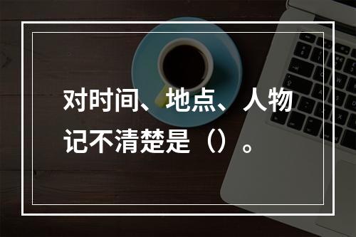 对时间、地点、人物记不清楚是（）。