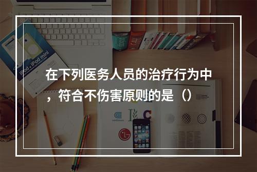 在下列医务人员的治疗行为中，符合不伤害原则的是（）