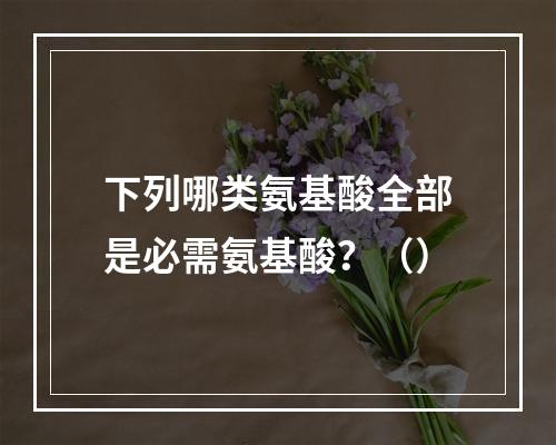 下列哪类氨基酸全部是必需氨基酸？（）