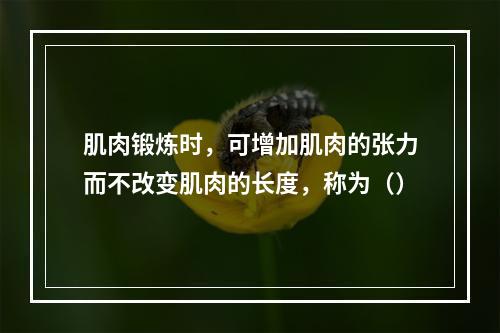 肌肉锻炼时，可增加肌肉的张力而不改变肌肉的长度，称为（）