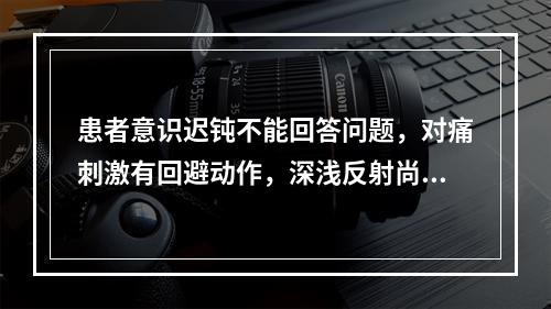 患者意识迟钝不能回答问题，对痛刺激有回避动作，深浅反射尚存，