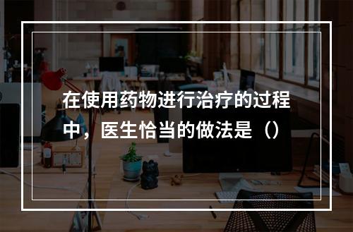 在使用药物进行治疗的过程中，医生恰当的做法是（）