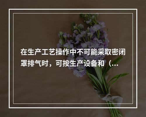 在生产工艺操作中不可能采取密闭罩排气时，可按生产设备和（）的