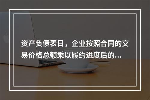 资产负债表日，企业按照合同的交易价格总额乘以履约进度后的金额