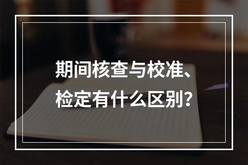 期间核查与校准、检定有什么区别？