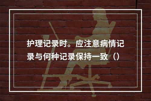 护理记录时。应注意病情记录与何种记录保持一致（）