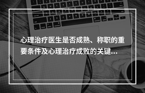 心理治疗医生是否成熟、称职的重要条件及心理治疗成败的关键是（