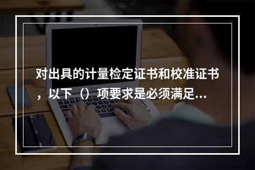 对出具的计量检定证书和校准证书，以下（）项要求是必须满足的基