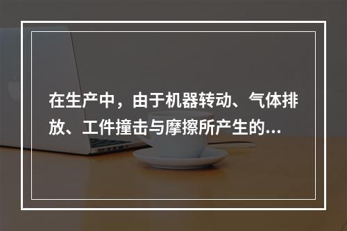 在生产中，由于机器转动、气体排放、工件撞击与摩擦所产生的噪声