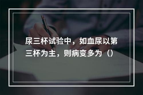 尿三杯试验中，如血尿以第三杯为主，则病变多为（）