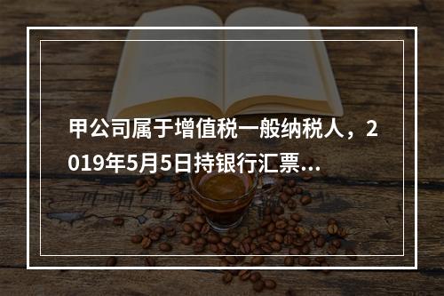 甲公司属于增值税一般纳税人，2019年5月5日持银行汇票购入