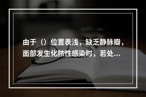 由于（）位置表浅，缺乏静脉瓣，面部发生化脓性感染时，若处理不