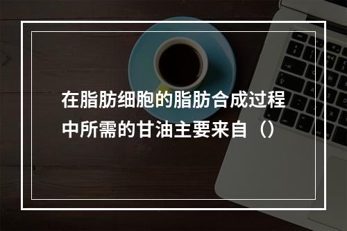 在脂肪细胞的脂肪合成过程中所需的甘油主要来自（）