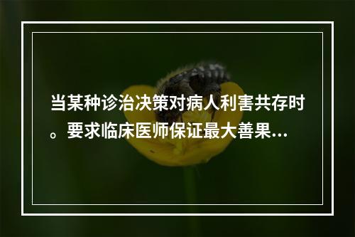 当某种诊治决策对病人利害共存时。要求临床医师保证最大善果和最