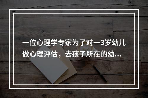 一位心理学专家为了对一3岁幼儿做心理评估，去孩子所在的幼儿园