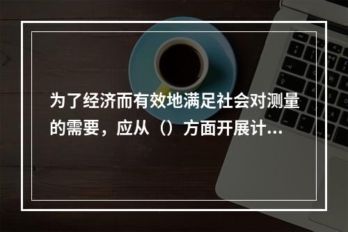 为了经济而有效地满足社会对测量的需要，应从（）方面开展计量管