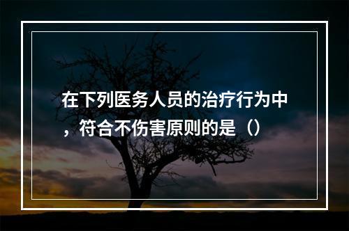 在下列医务人员的治疗行为中，符合不伤害原则的是（）