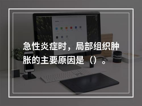 急性炎症时，局部组织肿胀的主要原因是（）。