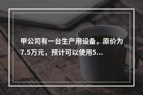 甲公司有一台生产用设备，原价为7.5万元，预计可以使用5年，