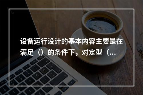 设备运行设计的基本内容主要是在满足（）的条件下，对定型（或标