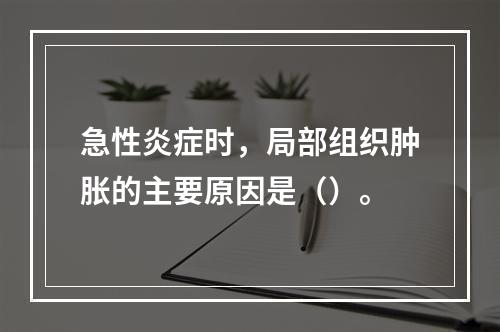 急性炎症时，局部组织肿胀的主要原因是（）。