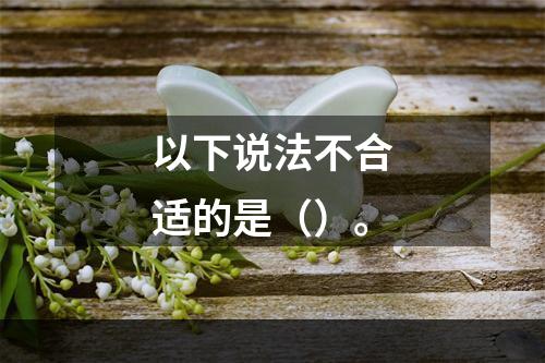 以下说法不合适的是（）。