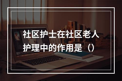 社区护士在社区老人护理中的作用是（）