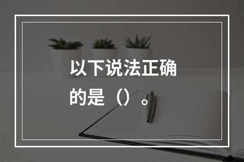 以下说法正确的是（）。