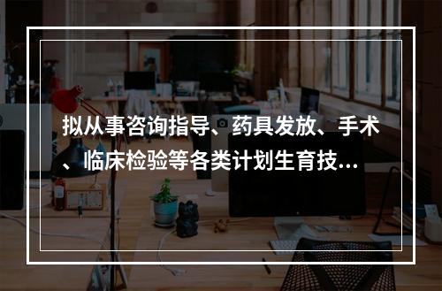 拟从事咨询指导、药具发放、手术、临床检验等各类计划生育技术服