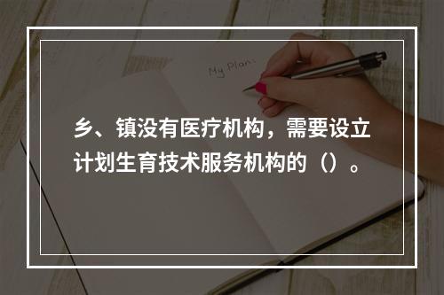 乡、镇没有医疗机构，需要设立计划生育技术服务机构的（）。