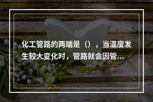 化工管路的两端是（），当温度发生较大变化时，管路就会因管材的