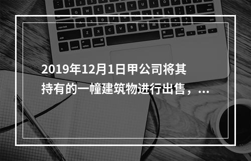 2019年12月1日甲公司将其持有的一幢建筑物进行出售，该建