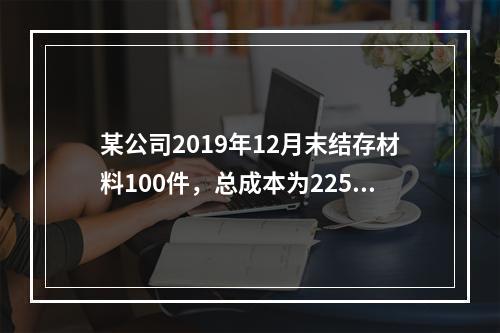 某公司2019年12月末结存材料100件，总成本为225万元